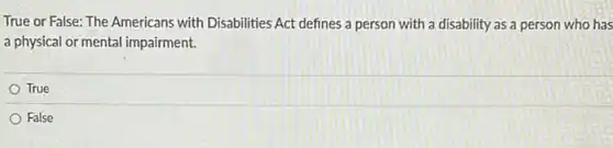 True or False: The Americans with Disabilities Act defines a person with a disability as a person who has
a physical or mental impairment.
True
False
