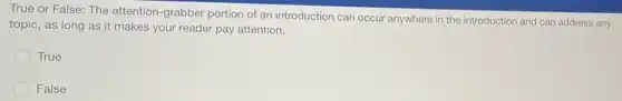True or False: The attention-grabber portion of an introduction can occur anywhere in the introduction and can address any
topic, as long as it makes your reader pay attention.
True
False