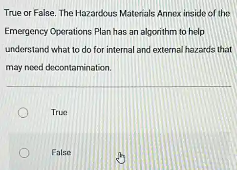 True or False. The Hazardous Materials Annex inside of the
Emergency Operations Plan has an algorithm to help
understand what to do for internal and external hazards that
may need decontamination.
True
False