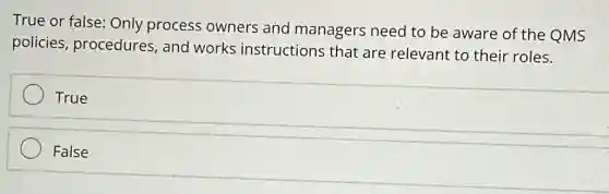 True or false: Only process owners and managers need to be aware of the QMS
policies procedures, and works instructions that are relevant to their roles.
True
False