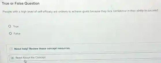 True or False Question
People with a high level of self-efficacy are unlikely to achieve goals because they lack confidence in their ability to succeed.
True
False
C Need help? Review these concept resources.
D Read About the Concept