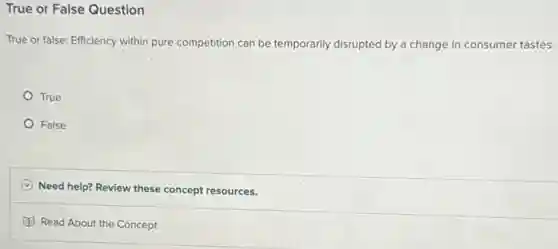 True or False Question
True or false: Efficiency within pure competition can be temporarily disrupted by a change in consumer tastes.
True
False
C Need help? Review these concept resources.
Read About the Concept