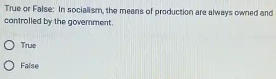True or False: In socialism, the means of production are always owned and
controlled by the government.
True
False