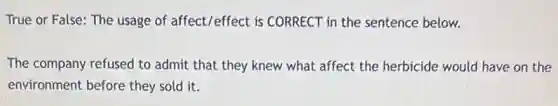 True or False: The usage of affect/effect is CORRECT in the sentence below.
The company refused to admit that they knew what affect the herbicide would have on the
environment before they sold it.