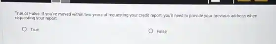 True or False: If you've moved within two years of requesting your credit report, you'll need to provide your previous address when
requesting your report.
True
False