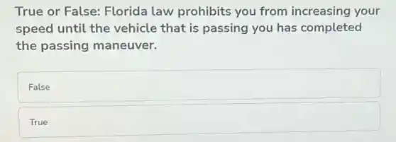 True or False:Florida law prohibits you from increasing your
speed until the vehicle that is passing you has completed
the passing maneuver.
False
True