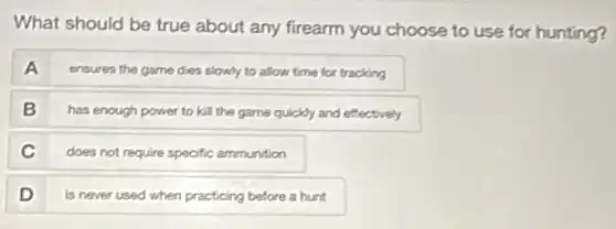 What should be true about any firearm you choose to use for hunting?
A
ensures the game dies slowly to allow time for tracking
B
has enough power to kill the game quickly and effectively
C
does not require specific ammunition
D
is never used when practicing before a hunt
