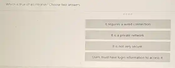 Which is true of an intranet? Choose two answers.
0000
It requires a wired connection
It is a private network
It is not very secure
Users must have login information to access it