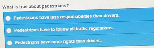 What is true about pedestrians?
Pedestrians have less responsibilities than drivers.
Pedestrians have to follow all traffic regulations.
Pedestrians have more rights than drivers.