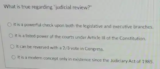 What is true regarding "judicial review?"
it is a powerful check upon both the legislative and executive branches.
it is a listed power of the courts under Article III of the Constitution.
it can be reversed with a 2/3 vote in Congress.
it is a modern concept only in existence since the Judiciary Act of 1985.
