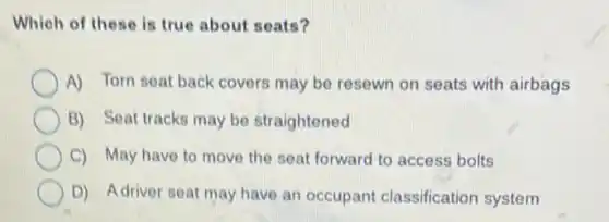 Which of these is true about seats?
A) Torn seat back covers may be resewn on seats with airbags
B) Seat tracks may be straightened
C) May have to move the seat forward to access bolts
D) Adriver seat may have an occupant classification system
