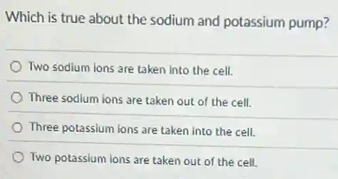 Which is true about the sodium and potassium pump?
Two sodium lons are taken into the cell.
Three sodium ions are taken out of the cell.
Three potassium ions are taken into the cell.
Twopotassiumonsaretakenoutofthecell
square