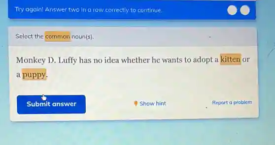 Try again! Answer two in a row correctly to continue.
Select the common noun(s)
Monkey D. Luffy has no idea whether he wants to adopt a kitten or
a puppy