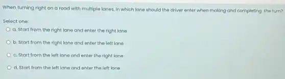 When turning right on a road with multiple lanes, in which lane should the driver enter when making and completing the turn?
Select one:
a. Start from the right lane and enter the right lane
b. Start from the right lane and enter the left lane
c. Start from the left lane and enter the right lane
d. Start from the left lane and enter the left lane