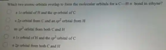 Which two atomic orbitals overlap to form the molecular orbitals for a C-H o bond in ethyne?
a Is orbital of H and the sp orbital of C
a 2p orbital from Cand an sp^2 orbital from H
an sp^2 orbital from both C and H
a 1s orbital of H and the sp^2 orbital of C
a 2p orbital from both C and H