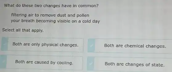 What do these two changes have in common?
filtering air to remove dust and pollen
your breath becoming visible on a cold day
Select all that apply.
Both are only physical changes.
Both are chemical changes.
Both are caused by cooling.
Both are changes of state.