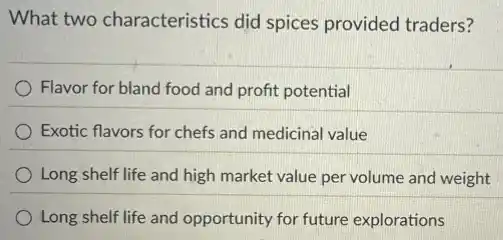 What two characteristics did spices provided traders?
Flavor for bland food and profit potential
Exotic flavors for chefs and medicinal value
Long shelf life and high market value per volume and weight
Long shelf life and opportunity for future explorations