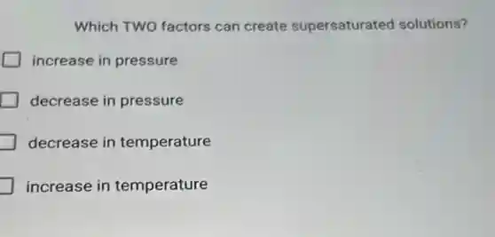 Which TWO factors can create supersaturated solutions?
increase in pressure
decrease in pressure
decrease in temperature
increase in temperature