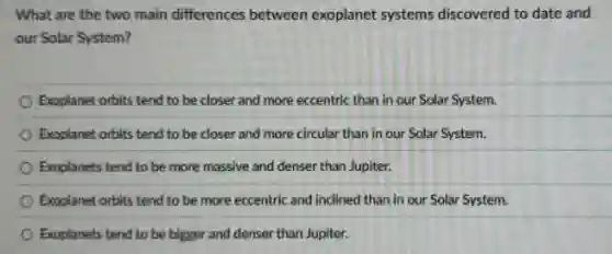What are the two main differences between exoplanet systems discovered to date and
our Solar System?
Exoplanet orbits tend to be closer and more eccentric than in our Solar System.
Exoplanet orbits tend to be closer and more circular than in our Solar System.
Exoplanets tend to be more massive and denser than Jupiter.
Exoplanet orbits tend to be more eccentric and inclined than in our Solar System.
Exoplanets tend to be bigger and denser than Jupiter.