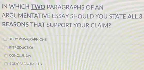 IN WHICH TWO PARAGRAPHS OFAN
ARGUMENTATIVE ESSAY SHOULD YOU STATE ALL 3
REASONS THAT SUPPORT YOUR CLAIM?
BODY PARAGRAPH ONE
INTRODUCTION
CONCLUSION
BODY PARAGRAPH 3