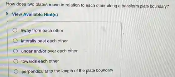 How does two plates move in relation to each other along a transform plate boundary?
View Available Hint(s)
away from each other
laterally past each other
under and/or over each other
towards each other
perpendicular to the length of the plate boundary