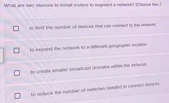 What are two reasons to install routers to segment a network?(Choose two.)
to limit the number of devices that can connect to the network
to expand the network to a different geographic location
to create smaller broadcast domains within the network
to reduce the number of switches needed to connect devices