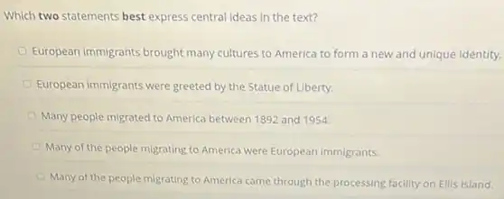 Which two statements best express central ideas in the text?
European immigrants brought many cultures to America to form a new and unique identity.
European immigrants were greeted by the Statue of Liberty.
Many people migrated to America between 1892 and 1954
Many of the people migrating to America were European immigrants.
Many of the people migrating to America came through the processing facility on Ellis Island.