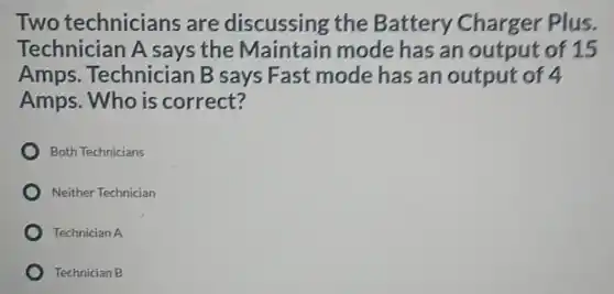 Two technicians are discussing the Battery Charger Plus.
Technician A says the Maintain mode has an output of 15
Amps Technician B says Fast mode has an output of 4
Amps. Who is correct?
Both Technicians
Neither Technician
Technician A
Technician B