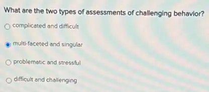 What are the two types of assessments of challenging behavior?
complicated and difficult
multi-faceted and singular
problematic and stressful
difficult and challenging