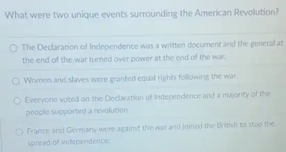 What were two unique events surrounding the American Revolution?
The Declaration of Independence was a written document and the general at
the end of the war turned over power at the end of the war.
Women and slaves were granted equal rights following the war.
Everyone voted on the Declaration of Independence and a majority of the
people supported a revolution.
France and Germany were against the war and joined the British to stop the
spread of independence.