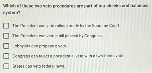 Which of these two veto procedures are part of our checks and balances
system?
The President can veto rulings made by the Supreme Court.
The President can veto a bill passed by Congress.
Lobbyists can propose a veto.
Congress can reject a presidential veto with a two-thirds vote.
States can veto federal laws.