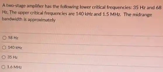 A two-stage amplifier has the following lower critical frequencies: 35 Hz and 68
Hz, The upper critical frequencies are 140 kHz and 1.5 MHz. The midrange
bandwidth is approximately
58 Hz
140 kHz
35 Hz
1.6 MHz