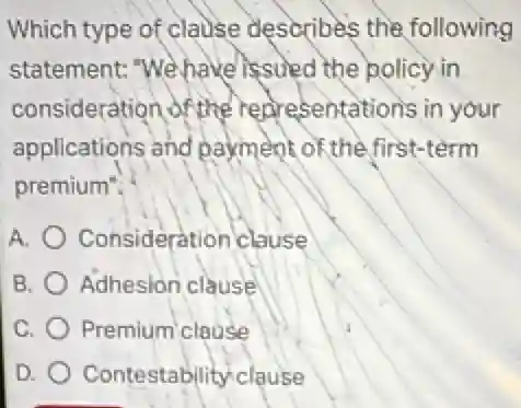Which type of clause describes the following
statement: "We have issued the policy in
consideration of the representations in your
applications and payment of the first-term
premium".
A. Consideration clause
B. Adhesion clause
C. Premium clause
D. Contestability clause