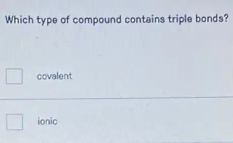 Which type of compound contains triple bonds?
covalent
ionic