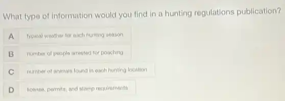 What type of information would you find in a hunting regulations publication?
A typical weather for each hunting season
B number of people arrested for poaching
C number of animals found in each hunting location
D license, permits, and stamp requirements