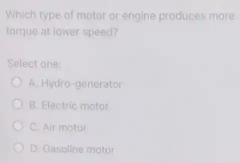 Which type of motor or engine produces more
torque at lower speed?
Select one:
A. Hydro-generator
B. Electric motor
C. Air motor
D. Gasoline motor