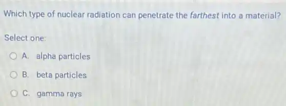 Which type of nuclear radiation can penetrate the farthest into a material?
Select one:
A. alpha particles
B. beta particles
C. gamma rays
