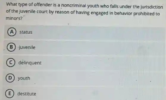 What type of offender is a noncriminal youth who falls under the jurisdiction
of the juvenile court by reason of having engaged in behavior prohibited to
minors?
A status
B -juvenile
C delinquent
D youth
E destitute