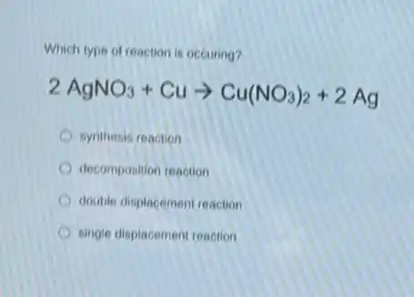Which type of reaction is occuring?
2AgNO_(3)+Cuarrow Cu(NO_(3))_(2)+2Ag
synthesis reaction
decomposition reaction
double displacement reaction
single displacement reaction