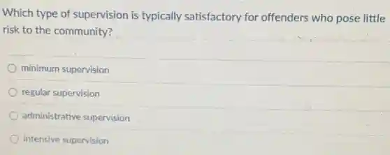 Which type of supervision is typically satisfactory for offenders who pose little
risk to the community?
minimum supervision
regular supervision
administrative supervision
intensive supervision