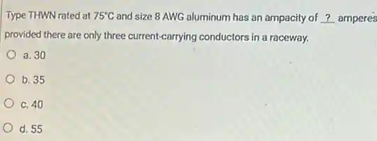Type THWN rated at 75^circ C and size 8 AWG aluminum has an ampacity of __ amperes
provided there are only three current-carrying conductors in a raceway.
a. 30
b. 35
C. 40
d. 55
