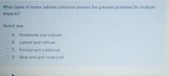 What types of motor vehicle collisions present the greatest potential for multiple
impacts?
Select one:
A. Rotational and rollover
B. Lateral and rollover
C. Frontal and rotational
D. Rear-end and rotational