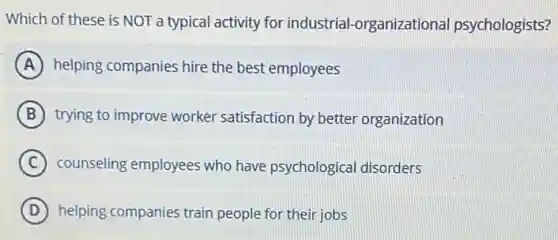 Which of these is NOT a typical activity for industrial -organizationa psychologists?
A helping companies hire the best employees
B trying to improve worker satisfaction by better organization
C counseling employees who have psychologica I disorders
D helping companies train people for their jobs