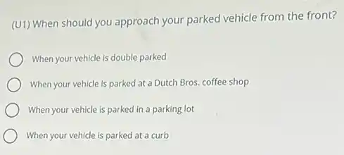 (U1) When should you approach your parked vehicle from the front?
When your vehicle is double parked
When your vehicle is parked at a Dutch Bros. coffee shop
When your vehicle is parked in a parking lot
When your vehicle is parked at a curb