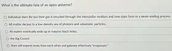 What is the ultimate fate of an open universe?
Individual stars die but their gas is recycled through the interstellar medium and new stars form in a never-ending process.
All matter decays to a low-density sea of photons and subatomic particles.
All matter eventually ends up in massive black holes.
the Big Crunch
Stars will expand away from each other and galaxies effectively "evaporate: