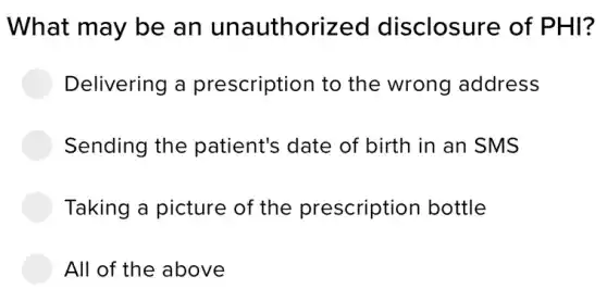 What may be an unauthorized disclosure of PHI?
Delivering a prescription to the wrong address
Sending the patient's date of birth in an SMS
Taking a picture of the prescription bottle
All of the above