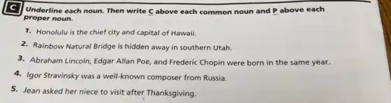 Underline each noun. Then write C above each common noun and P above each
proper noun.
1. Honolulu is the chief city and capital of Hawaii.
2. Rainbow Natural Bridge is hidden away in southern Utah.
3. Abraham Lincoln, Edgar Allan Poe, and Frederic Chopin were born in the same year.
4. Igor Stravinsky was a well-known composer from Russia.
5. Jean asked her niece to visit after Thanksgiving.