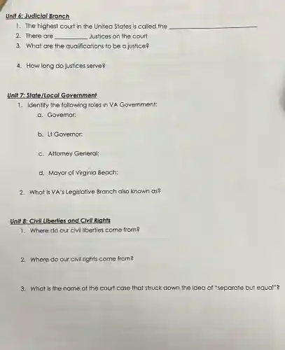 Unit 6: Judicial Branch
1. The highest court in the United States is called the __
2. There are __ Justices on the court
3. What are the qualifications to be a justice?
4. How long do justices serve?
Unit 7: State/Local Government
1. Identify the following roles in VA Government:
a. Governor:
b. Lf Governor:
c. Attorney General:
d. Mayor of Virginia Beach:
2. What is VA's Legislative Branch also known as?
Unit 8: Civil Liberties and Civil Rights
1. Where do our civil liberties come from?
2. Where do our civil rights come from?
3. What is the name of the court case that struck down the idea of "separate but equal"?