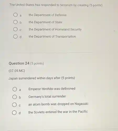 The United States has responded to terrorism by creating (5 points)
a the Department of Defense
b the Department of State
C the Department of Homeland Security
d the Department of Transportation
Question 24 (5 points)
(07.05 MC)
Japan surrendered within days after (5 points)
a Emperor Hirohito was dethroned
b Germany's total surrender
C
an atom bomb was dropped on Nagasaki
d the Soviets entered the war in the Pacific