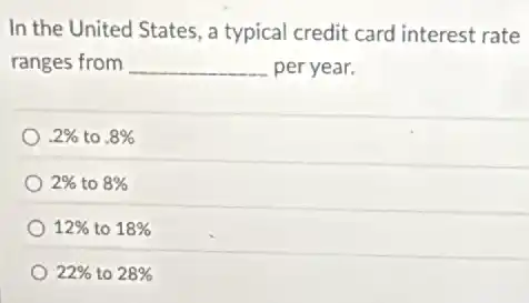 In the United States , a typical credit card interest rate
ranges from __ per year.
.2% to .8%
2% to 8%
12% to 18%
22% to 28%